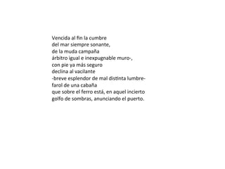 Vencida	al	ﬁn	la	cumbre	
del	mar	siempre	sonante,	
de	la	muda	campaña	
árbitro	igual	e	inexpugnable	muro-,	
con	pie	ya	más	seguro	
declina	al	vacilante	
-breve	esplendor	de	mal	disWnta	lumbre-	
farol	de	una	cabaña	
que	sobre	el	ferro	está,	en	aquel	incierto	
golfo	de	sombras,	anunciando	el	puerto.	
	
 