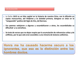 LOCALIZACIÓN	
o  La	fecha	1613	es	un	hito	capital	en	la	historia	de	nuestra	lírica,	con	la	difusión	en	
copias	 manuscritas,	 del	 Polifemo	 y	 la	 Soledad	 primera,	 Góngora	 se	 sitúa	 en	 la	
“vanguardia”	poé:ca	del	Siglo	de	Oro,	del	Barroco.	
	
o  Sus	 poemas	 sedujeron	 a	 algunos	 y	 escandalizaron	 a	 otros,	 les	 escandalizaba	 su	
diﬁcultad		y	su	extrañeza.	
	
o  Se	trata	de	versos	que	no	dejan	respiro	por	la	acumulación	de	referencias	cultas	y	de	
ar:ﬁcios,	por	lo	que	solo	eran	accesibles	a	una	minoría	de	lectores	culIsimos.	
	
											
 