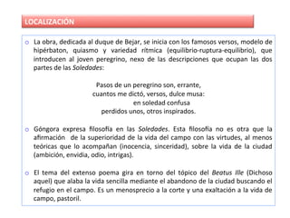 LOCALIZACIÓN	
o  La	obra,	dedicada	al	duque	de	Bejar,	se	inicia	con	los	famosos	versos,	modelo	de	
hipérbaton,	 quiasmo	 y	 variedad	 rítmica	 (equilibrio-ruptura-equilibrio),	 que	
introducen	 al	 joven	 peregrino,	 nexo	 de	 las	 descripciones	 que	 ocupan	 las	 dos	
partes	de	las	Soledades:	
Pasos	de	un	peregrino	son,	errante,	
cuantos	me	dictó,	versos,	dulce	musa:	
																en	soledad	confusa	
perdidos	unos,	otros	inspirados.	
	
o  Góngora	 expresa	 ﬁlosoNa	 en	 las	 Soledades.	 Esta	 ﬁlosoNa	 no	 es	 otra	 que	 la	
aﬁrmación	 	de	la	superioridad	de	la	vida	del	campo	con	las	virtudes,	al	menos	
teóricas	 que	 lo	 acompañan	 (inocencia,	 sinceridad),	 sobre	 la	 vida	 de	 la	 ciudad	
(ambición,	envidia,	odio,	intrigas).	
o  El	 tema	 del	 extenso	 poema	 gira	 en	 torno	 del	 tópico	 del	 Beatus	 Ille	 (Dichoso	
aquel)	que	alaba	la	vida	sencilla	mediante	el	abandono	de	la	ciudad	buscando	el	
refugio	en	el	campo.	Es	un	menosprecio	a	la	corte	y	una	exaltación	a	la	vida	de	
campo,	pastoril.	
 