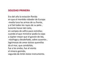 SOLEDAD	PRIMERA	
	
Era	del	año	la	estación	ﬂorida	
en	que	el	menWdo	robador	de	Europa	
-media	luna	las	armas	de	su	frente,	
y	el	Sol	todos	los	rayos	de	su	pelo-,	
luciente	honor	del	cielo,	
en	campos	de	zaﬁro	pace	estrellas;	
cuando	el	que	ministrar	podía	la	copa	
a	Júpiter	mejor	que	el	garzón	de	Ida,	
-náufrago	y	desdeñado,	sobre	ausente-,	
lagrimosas	de	amor	dulces	querellas	
da	al	mar,	que	condolido,	
fue	a	las	ondas,	fue	al	viento	
el	mísero	gemido,	
segundo	de	Arïón	dulce	instrumento.	
 