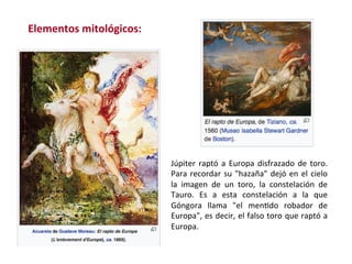 Júpiter	raptó	a	Europa	disfrazado	de	toro.	
Para	recordar	su	"hazaña"	dejó	en	el	cielo	
la	 imagen	 de	 un	 toro,	 la	 constelación	 de	
Tauro.	 Es	 a	 esta	 constelación	 a	 la	 que	
Góngora	 llama	 "el	 menWdo	 robador	 de	
Europa",	es	decir,	el	falso	toro	que	raptó	a	
Europa.	
Elementos	mitológicos:	
 