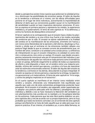 10
LibrosEnRed
desde su perspectiva existen trece razones que potencian la soledad prima-
ria y disminuyen las posibilidades de encontrar pareja. El talón de Aquiles
es su tendencia a centrarse en sí mismo, con las obvias diﬁcultades para
ponerse en el lugar de otros individuos, acrecentando la imposibilidad de
detectar el daño que sus convicciones pueden causar en la manifestación
de sensibilidad cuando se hace imperativo demostrar emociones. El cere-
bro se expresa en primera persona y representa los miedos, la experiencia
mediática y el paternalismo. El lema de este capítulo es “A la defensiva, y
contra los factores de desequilibrio emocional”.
El tercer capítulo es la contraposición que el corazón hace a todos los plan-
teamientos del cerebro y es una crítica muy fuerte a los modos racionales
de conducirse por la vida. El corazón se opone radicalmente a la frialdad
del cerebro en la manifestación de las emociones, arremete con fuerza y
con ironía como liberándose de la opresión y del silencio, desahoga su frus-
tración y olvida que al centrarse en las emociones también adopta una
postura frágil desde la que se cometen errores de procedimiento que, en
nombre del amor, conducen a la soledad como consecuencia. La diferencia
de interpretación es que el corazón interpreta a la soledad no como elec-
ción o consecuencia, sino como un castigo. El corazón, que desde una pers-
pectiva netamente emocional vela por el romanticismo del individuo y por
la manifestación de aquello tan natural en toda persona como la tendencia
a estar en pareja, deﬁende ciegamente la validez de todas sus expresiones
de afecto y está dispuesto a hacer ver al cerebro como una máquina pre-
decible, víctima del control que ejecuta, y errático a la hora de reaccionar
ante los estímulos emocionales externos. El talón de Aquiles del corazón es
la tendencia a centrarse en los demás, descuidando la propia integridad. El
corazón se expresa en tercera persona y representa la entrega, la experien-
cia generacional y el maternalismo. El lema de este capítulo es “A la carga,
y contra los peligros implícitos en el raciocinio”.
En el cuarto capítulo se maniﬁesta el ser interior como mediador entre
cerebro y corazón, ofreciendo una interpretación más equilibrada que
aquella que cada uno de estos extremistas protagonistas pretende hacer
prevalecer. Ni el corazón ni el cerebro, por separado, están capacitados pa-
ra adoptar una postura adecuada ante los dilemas y paradigmas de todo
individuo y debido a eso se hace necesaria la liberación del verdadero yo
con planteamientos más acordes con la realidad y sin los peligros latentes
en los extremos. Cada persona que lea este libro podría elaborar sus pro-
pios capítulos dos y tres de acuerdo con su propia experiencia, pero es muy
probable que todos los lectores coincidan con el contenido de este capítulo
porque sencillamente se trata de todo aquello que se sabe pero que no se
pone en práctica. El ser interior, el verdadero yo, o como deba llamarse, es
 