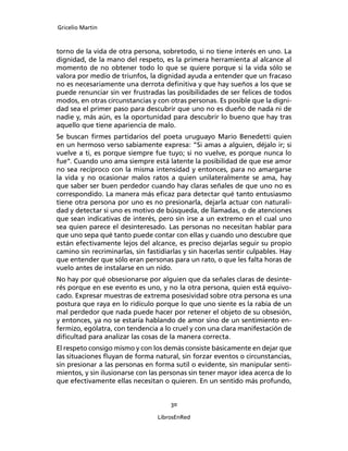 Gricelio Martin
30
LibrosEnRed
torno de la vida de otra persona, sobretodo, si no tiene interés en uno. La
dignidad, de la mano del respeto, es la primera herramienta al alcance al
momento de no obtener todo lo que se quiere porque si la vida sólo se
valora por medio de triunfos, la dignidad ayuda a entender que un fracaso
no es necesariamente una derrota deﬁnitiva y que hay sueños a los que se
puede renunciar sin ver frustradas las posibilidades de ser felices de todos
modos, en otras circunstancias y con otras personas. Es posible que la digni-
dad sea el primer paso para descubrir que uno no es dueño de nada ni de
nadie y, más aún, es la oportunidad para descubrir lo bueno que hay tras
aquello que tiene apariencia de malo.
Se buscan ﬁrmes partidarios del poeta uruguayo Mario Benedetti quien
en un hermoso verso sabiamente expresa: “Si amas a alguien, déjalo ir; si
vuelve a ti, es porque siempre fue tuyo; si no vuelve, es porque nunca lo
fue”. Cuando uno ama siempre está latente la posibilidad de que ese amor
no sea recíproco con la misma intensidad y entonces, para no amargarse
la vida y no ocasionar malos ratos a quien unilateralmente se ama, hay
que saber ser buen perdedor cuando hay claras señales de que uno no es
correspondido. La manera más eﬁcaz para detectar qué tanto entusiasmo
tiene otra persona por uno es no presionarla, dejarla actuar con naturali-
dad y detectar si uno es motivo de búsqueda, de llamadas, o de atenciones
que sean indicativas de interés, pero sin irse a un extremo en el cual uno
sea quien parece el desinteresado. Las personas no necesitan hablar para
que uno sepa qué tanto puede contar con ellas y cuando uno descubre que
están efectivamente lejos del alcance, es preciso dejarlas seguir su propio
camino sin recriminarlas, sin fastidiarlas y sin hacerlas sentir culpables. Hay
que entender que sólo eran personas para un rato, o que les falta horas de
vuelo antes de instalarse en un nido.
No hay por qué obsesionarse por alguien que da señales claras de desinte-
rés porque en ese evento es uno, y no la otra persona, quien está equivo-
cado. Expresar muestras de extrema posesividad sobre otra persona es una
postura que raya en lo ridículo porque lo que uno siente es la rabia de un
mal perdedor que nada puede hacer por retener el objeto de su obsesión,
y entonces, ya no se estaría hablando de amor sino de un sentimiento en-
fermizo, ególatra, con tendencia a lo cruel y con una clara manifestación de
diﬁcultad para analizar las cosas de la manera correcta.
El respeto consigo mismo y con los demás consiste básicamente en dejar que
las situaciones ﬂuyan de forma natural, sin forzar eventos o circunstancias,
sin presionar a las personas en forma sutil o evidente, sin manipular senti-
mientos, y sin ilusionarse con las personas sin tener mayor idea acerca de lo
que efectivamente ellas necesitan o quieren. En un sentido más profundo,
 