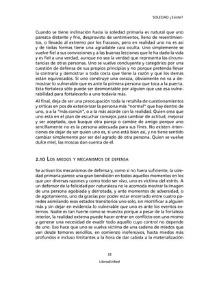 SOLEDAD ¿Existe?
33
LibrosEnRed
Cuando se tiene inclinación hacia la soledad primaria es natural que uno
parezca distante y frío, desprovisto de sentimientos, lleno de resentimien-
tos, o llevado al extremo por los fracasos, pero en realidad uno no es así
y de todas formas tiene una agradable cara oculta. Uno simplemente se
vuelve ﬁel a sus convicciones y a las buenas lecciones que le ha dado la vida
y es ﬁel a una verdad, aunque no sea la verdad que representa las circuns-
tancias de otras personas. Uno se vuelve concluyente y categórico por una
cuestión de defensa de sus propios principios y no porque pretenda llevar
la contraria y demostrar a toda costa que tiene la razón y que los demás
están equivocados. Si uno construye una coraza, obviamente no va a de-
mostrar lo vulnerable que es ante la primera persona que toca a la puerta.
Esta fortaleza sólo puede ser desmontable por alguien que use esa vulne-
rabilidad para fortalecerlo a uno todavía más.
Al ﬁnal, deja de ser una preocupación toda la retahíla de cuestionamientos
y críticas en pos de exteriorizar la persona más “normal” que hay dentro de
uno, o a la “más común”, o a la más acorde con la realidad. Quien crea que
uno está en el plan de escuchar consejos para cambiar de actitud, mejorar
y ser aceptado, que busque otra pareja o cambie de amigo porque uno
sencillamente no es la persona adecuada para sus ﬁnes. No existen inten-
ciones de dejar de ser quien uno es, si uno está bien así, y no tiene sentido
cambiar simplemente por ser del agrado de otra persona. Quien se vuelve
dulce miel, las moscas dan cuenta de él.
2.10 LOS MIEDOS Y MECANISMOS DE DEFENSA
Se activan los mecanismos de defensa y, como si no fuera suﬁciente, la sole-
dad primaria parece una gran bendición en todos aquellos momentos en los
que por diversas razones y como todo ser vivo, uno es víctima del estrés. A
un defensor de la felicidad por naturaleza no le acomoda mostrar la imagen
de una persona agobiada y derrotada, y ante momentos de adversidad, o
de agotamiento, uno da gracias por poder estar encerrado entre cuatro pa-
redes asimilando esos estados transitorios uno solo, sin mortiﬁcar a alguien
más y sin dejar en evidencia lo vulnerable que uno es ante los eventos ex-
ternos. Nadie es tan fuerte como se muestra porque a pesar de la fortaleza
interior, la realidad externa puede hacer entrar en conﬂicto con uno mismo
y generar una necesidad de evadir todo aquello cuyo control no depende
de uno. Eso hace que uno se vuelva víctima de una cadena de miedos que
van desde temores sencillos, en comienzo inofensivos, hasta miedos más
profundos e incluso limitantes a la hora de dar cabida a la materialización
 