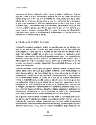 Gricelio Martin
68
LibrosEnRed
eternamente. Todo, incluso lo mejor, cansa; y nada es suﬁciente. Cuando
algo te sature buscarás lo contrario porque la vida está llena de ciclos y
tienes que pasar todos. No eres diferente del resto, eres parte de la natu-
raleza, de sus procesos, de sus ciclos, y sólo eres conciente de la etapa por
la que estás atravesando. Mañana saldrás con otro discurso y verás la vida
con otros ojos. La soledad de hoy es el resultado de los malos pasos de ayer
y debes vigilarte porque puede ser que te lleve por un mal camino y te
cause mayores estragos mañana. Ella sí es mala consejera para los débiles
y los ignorantes, pero no es ni buena ni mala en esencia porque el sentido
armónico o inarmónico se lo das tú.
3.13 LOS POLOS OPUESTOS SE ATRAEN
En las diferencias de cualquier índole no está la razón de tu soledad por-
que en los asuntos del corazón muy poco tienen que ver las ideologías
o las creencias. Lleno estaría el mundo de personas que no tendrían por
qué estar juntas en razón de sus orígenes, convicciones, y prejuicios y, sin
embargo, hay muchos ejemplos de parejas cuyas ideas por separado ter-
minaron siendo secundarias frente a sus sentimientos en común. Sólo la
intransigencia y la poca disposición para aminorar el enorme peso de las
propias convicciones, pueden desvanecer la posibilidad de hacer una vida
en mutua compañía.
Todos tu palabreo termina por entorpecer y obstaculizar tu progreso emo-
cional, pero no hay certezas que puedan evitar la acción de las emociones
sobre tu naturaleza y así como todas las personas tienen su precio, con la
consecuente posibilidad de ser motivo de transacción ante el mejor postor,
tus razonamientos tienen un punto en el que ya no pueden mantenerse
ﬁrmes e impenetrables, dando cabida a aquello que desdeñas pero que
en realidad te falta. Así como todas las personas son susceptibles de ser
compradas, tú eres susceptible de enamorarte, demostrando con eso que
la imagen y el ideal que vehementemente defendías era sólo una pantalla
para justiﬁcar tus circunstancias. Igual que todos, capaces de doblegar tan
pregonados valores ante un precio imposible de despreciar, tú dejarás de
lado tu elocuente discurso ante una tentación difícil de ignorar.
No es posible dimensionar con total acierto toda la fortaleza que necesi-
tas para no ser invadido si no sabes con certeza qué tan fuertes serán los
embates del enemigo. Incluso, es posible que no haya modo de resistirlos
si desconoces todo aquello que es necesario saber y poner en práctica para
disminuir los riesgos. Y tú, eres un soldado inexperto, disponible para las
 