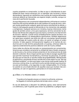 SOLEDAD ¿Existe?
71
LibrosEnRed
nuestro propósito es conservarlos. La idea es que si vislumbramos la posi-
bilidad de hacer menos esfuerzos con un ejemplar más corriente y menos
demandante, logrando ver satisfechas unas cuantas de nuestras demandas,
entonces debería ser bienvenida una especie simple y sencilla, aunque ca-
rezca de la perfección buscada.
Aunque lleguemos a ser sumamente independientes y eﬁcientes en conducir
hasta los más mínimos detalles de la vida cotidiana sin ayuda de otros, siem-
pre resulta gratiﬁcante cualquier gesto de buena voluntad de los demás, y
hasta la más pequeña ayuda es bienvenida en los momentos más agitados
y vertiginosos. Cualquier persona con iniciativa, buenas intenciones, cierto
grado de sentido común y tino para expresarse, termina venciendo las de-
fensas más férreas de cualquiera que sea reacio y contrario a la intervención
de terceros. Además, cuando somos verdaderamente capaces de llevar una
vida independiente y sin desequilibrios signiﬁcativos, también deberíamos
ser aptos para compartir ese estilo de vida con una pareja, beneﬁciándola
con las ventajas de nuestro estilo de vida y sin poner en peligro el orden
reinante. Si todo aspecto intrínsecamente negativo en la manera de con-
ducirnos por la vida termina perjudicando a la pareja, entonces todos los
aspectos evidentemente positivos deberían serle de mucha utilidad.
Como todas las ofertas del mercado no necesariamente son convenientes,
tenemos que considerar seriamente la utilidad del típico listado comparati-
vo de los pros y los contras siempre presentes en las consecuencias de toda
decisión o elección. No es ningún secreto que la idea es escoger aquella lista
que permite maximizar los beneﬁcios y minimizar los perjuicios, sin perder
de vista que se trata de un sencillo análisis de probabilidades. Manteniendo
el optimismo y rescatando el buen sentido de la frase según la cual “No hay
felicidad completa”, es claro que lograr unas ciertas cosas puede implicar la
renuncia a ciertas otras, lo cual tiene mucho sentido siempre que las prime-
ras sean primordiales, y las segundas no sean indispensables. En el fondo,
la cuestión es una simple elección de aquellas cosas que resultan más con-
venientes, sin caer en egoísmos y pensando en el mutuo beneﬁcio.
4.2 AMA A TU PRÓJIMO COMO A TI MISMO
“Cuando se ha logrado amarse a sí mismo lo suﬁciente, entonces
ha llegado el momento perfecto de brindar amor a otros”.
En vez de dedicarnos a descubrir los defectos ajenos, estar eternamente
a la defensiva y salir huyendo para evitar los problemas o peligros repre-
 