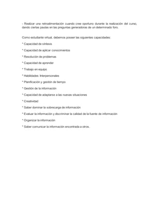 - Realizar una retroalimentación cuando cree oportuno durante la realización del curso,
dando ciertas pautas en las preguntas generadoras de un determinado foro.
Como estudiante virtual, debemos poseer las siguientes capacidades:
* Capacidad de síntesis
* Capacidad de aplicar conocimientos
* Resolución de problemas
* Capacidad de aprender
* Trabajo en equipo
* Habilidades Interpersonales
* Planificación y gestión de tiempo
* Gestión de la información
* Capacidad de adaptarse a las nuevas situaciones
* Creatividad
* Saber dominar la sobrecarga de información
* Evaluar la información y discriminar la calidad de la fuente de información
* Organizar la información
* Saber comunicar la información encontrada a otros.
 