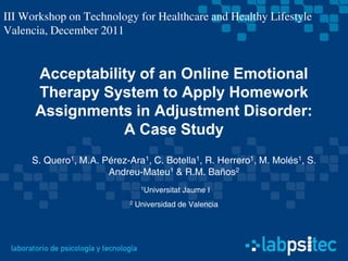 III Workshop on Technology for Healthcare and Healthy Lifestyle
Valencia, December 2011


      Acceptability of an Online Emotional
      Therapy System to Apply Homework
      Assignments in Adjustment Disorder:
                 A Case Study
     S. Quero1, M.A. Pérez-Ara1, C. Botella1, R. Herrero1, M. Molés1, S.
                      Andreu-Mateu1 & R.M. Baños2
                                 1Universitat   Jaume I
                            2   Universidad de Valencia
 