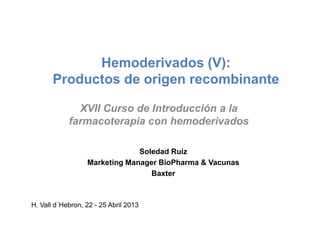 Hemoderivados (V):
Productos de origen recombinante
XVII Curso de Introducción a laXVII Curso de Introducción a la
farmacoterapia con hemoderivados
H. Vall d´Hebron, 22 - 25 Abril 2013
Soledad Ruiz
Marketing Manager BioPharma & Vacunas
Baxter
 