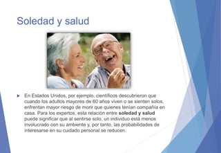 Soledad y salud
 En Estados Unidos, por ejemplo, científicos descubrieron que
cuando los adultos mayores de 60 años viven o se sienten solos,
enfrentan mayor riesgo de morir que quienes tenían compañía en
casa. Para los expertos, esta relación entre soledad y salud
puede significar que al sentirse solo, un individuo está menos
involucrado con su ambiente y, por tanto, las probabilidades de
interesarse en su cuidado personal se reducen.
 