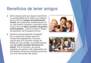 Beneficios de tener amigos
 Sería injusto pedir que alguien transforme
su personalidad de la noche a la mañana
para evitar los riesgos del aislamiento
social; pero pequeñas modificaciones en
su vida podrían ayudarle a descubrir poco
a poco que los lazos sociales ahuyentan
enfermedades. ¿Cómo lo hacen? Según
los expertos, de la siguiente forma:
 Sentirse emocionalmente "arropado"
por un grupo de amigos eleva los
niveles de progesterona, hormona
relacionada con menores niveles de
estrés (en ese sentido, es posible pensar
que las redes sociales favorecen la
salud). Por el contrario, las almas
solitarias encuentran más estresantes las
actividades diarias que aquellas personas
con una vida social más activa.
 