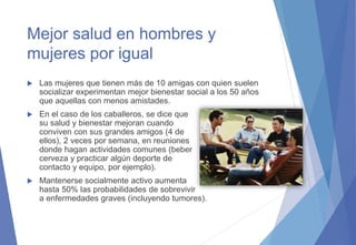Mejor salud en hombres y
mujeres por igual
 Las mujeres que tienen más de 10 amigas con quien suelen
socializar experimentan mejor bienestar social a los 50 años
que aquellas con menos amistades.
 En el caso de los caballeros, se dice que
su salud y bienestar mejoran cuando
conviven con sus grandes amigos (4 de
ellos), 2 veces por semana, en reuniones
donde hagan actividades comunes (beber
cerveza y practicar algún deporte de
contacto y equipo, por ejemplo).
 Mantenerse socialmente activo aumenta
hasta 50% las probabilidades de sobrevivir
a enfermedades graves (incluyendo tumores).
 