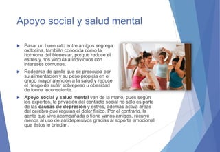Apoyo social y salud mental
 Pasar un buen rato entre amigos segrega
oxitocina, también conocida como la
hormona del bienestar, porque reduce el
estrés y nos vincula a individuos con
intereses comunes.
 Rodearse de gente que se preocupa por
su alimentación y su peso propicia en el
grupo mayor atención a la salud y reduce
el riesgo de sufrir sobrepeso u obesidad
de forma inconsciente.
 Apoyo social y salud mental van de la mano, pues según
los expertos, la privación del contacto social no sólo es parte
de las causas de depresión y estrés, además activa áreas
del cerebro que regulan el dolor físico. Por el contrario, la
gente que vive acompañada o tiene varios amigos, recurre
menos al uso de antidepresivos gracias al soporte emocional
que éstos le brindan.
 