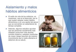 Aislamiento y malos
hábitos alimenticios
 El estilo de vida de los solitarios, en
ocasiones, cae en el descuido, por lo
que suelen adoptar malos hábitos
alimenticios o en una apatía tan grave
que se convierten en sedentarios de
tiempo completo.
 Además, algunos estudios apuntan
que las personas socialmente más
aisladas consumen más alcohol,
comida chatarra y adoptan conductas
de mayor riesgo (asumen de manera
inconsciente que a nadie afectaría el
deterioro de su salud).
 