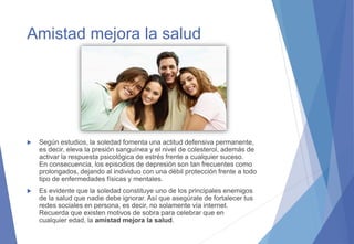 Amistad mejora la salud
 Según estudios, la soledad fomenta una actitud defensiva permanente,
es decir, eleva la presión sanguínea y el nivel de colesterol, además de
activar la respuesta psicológica de estrés frente a cualquier suceso.
En consecuencia, los episodios de depresión son tan frecuentes como
prolongados, dejando al individuo con una débil protección frente a todo
tipo de enfermedades físicas y mentales.
 Es evidente que la soledad constituye uno de los principales enemigos
de la salud que nadie debe ignorar. Así que asegúrate de fortalecer tus
redes sociales en persona, es decir, no solamente vía internet.
Recuerda que existen motivos de sobra para celebrar que en
cualquier edad, la amistad mejora la salud.
 
