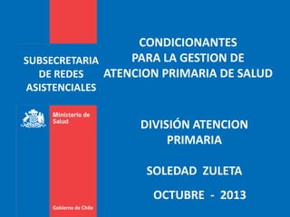 CONDICIONANTES
PARA LA GESTION DE
SUBSECRETARIA
ATENCION PRIMARIA DE SALUD
DE REDES
ASISTENCIALES

DIVISIÓN ATENCION
PRIMARIA
SOLEDAD ZULETA
OCTUBRE - 2013

 