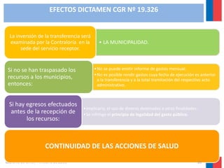 EFECTOS DICTAMEN CGR Nº 19.326

La inversión de la transferencia será
examinada por la Contraloría en la
sede del servicio receptor.

Si no se han traspasado los
recursos a los municipios,
entonces:

Si hay egresos efectuados
antes de la recepción de
los recursos:

• LA MUNICIPALIDAD.

• No se puede emitir informe de gastos mensual.
• No es posible rendir gastos cuya fecha de ejecución es anterior
a la transferencia y a la total tramitación del respectivo acto
administrativo.

• Implicaría, el uso de dineros destinados a otras finalidades.
• Se infringe el principio de legalidad del gasto público.

CONTINUIDAD DE LAS ACCIONES DE SALUD
Gobierno de Chile / Ministerio de Salud

20

 