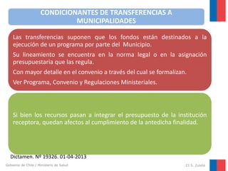 CONDICIONANTES DE TRANSFERENCIAS A
MUNICIPALIDADES
Las transferencias suponen que los fondos están destinados a la
ejecución de un programa por parte del Municipio.
Su lineamiento se encuentra en la norma legal o en la asignación
presupuestaria que las regula.

Con mayor detalle en el convenio a través del cual se formalizan.
Ver Programa, Convenio y Regulaciones Ministeriales.

Si bien los recursos pasan a integrar el presupuesto de la institución
receptora, quedan afectos al cumplimiento de la antedicha finalidad.

Dictamen. Nº 19326. 01-04-2013
Gobierno de Chile / Ministerio de Salud

23 S. Zuleta

 