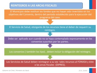 REINTEGROS A LAS ARCAS FISCALES
El Municipio debe restituir los fondos que no hayan sido invertidos en los
objetivos del Convenio, dentro del período establecido para la ejecución del
programa del caso.

El Servicio de Salud, otorgante de los recursos tiene el deber de requerir su
reintegro.
Debe ser aplicado aun cuando no se haya contemplado expresamente en los
convenios suscritos por las partes.

Los convenios ( también los tipo) , deben incluir la obligación del reintegro.

Los Servicios de Salud deben reintegrar a su vez tales recursos al FONASA y éste
a las arcas fiscales (DIPRES).
Gobierno de Chile / Ministerio de Salud

25 S. Zuleta

 
