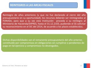 REINTEGROS A LAS ARCAS FISCALES
Reintegro de años anteriores (y que no fue declarado al cierre del año
presupuestario en su oportunidad), los recursos deberán ser reintegrados al
FONASA, para que a su vez esta Institución proceda a su reintegro al
Ministerio de Hacienda/DIPRES, hasta el 31.12.2103, pudiendo el SS solicitar
su reconocimiento en el SIC del 2014, de acuerdo a los plazos establecidos.

Dichas disponibilidades son el remanente presupuestario del año anterior,
constituido por compromisos en obligaciones sin cumplirse o pendientes de
pago en tal ejercicio y compromisos no devengados.

Gobierno de Chile / Ministerio de Salud

27

 