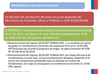 REINTEGROS A LAS ARCAS FISCALES

La decisión de aprobación de estos recursos depende del
Ministerio de Hacienda. Oficio a FONASA cc SUB REDES/DIVAP.
A FONASA le correspondería realizar la solicitud respectiva hasta
el 31.10.2013, con base a lo que informe fundadamente el SS;
en este caso las situaciones posibles son:
• Reconocimiento del ingreso, 05.02.007 FONASA-APS, y su correlato en cuenta
de gastos en Transferencias Corrientes del respectivo SS en el St. 24.03 298,
APS Municipal de acuerdo al programa de origen. Se aplica Dictamen Nº CGR
Nº 19.326 de 01.04.2013.
• Reconocimiento del ingreso, 05.02.007 FONASA-APS, con rebaja del marco de
transferencias; en este caso, no hay reconocimiento del gasto, debiendo el SS
honrar los compromisos pendientes (que ha indicado en el oficio de
fundamento), con cargo al presupuesto en transferencias corrientes St. 24 03
298, vigente.
Gobierno de Chile / Ministerio de Salud

28

 