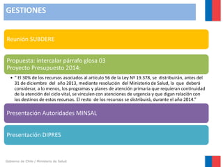 GESTIONES
Reunión SUBDERE
Propuesta: intercalar párrafo glosa 03
Proyecto Presupuesto 2014:
• “ El 30% de los recursos asociados al artículo 56 de la Ley Nº 19.378, se distribuirán, antes del
31 de diciembre del año 2013, mediante resolución del Ministerio de Salud, la que deberá
considerar, a lo menos, los programas y planes de atención primaria que requieran continuidad
de la atención del ciclo vital, se vinculen con atenciones de urgencia y que digan relación con
los destinos de estos recursos. El resto de los recursos se distribuirá, durante el año 2014.”

Presentación Autoridades MINSAL
Presentación DIPRES

Gobierno de Chile / Ministerio de Salud

 