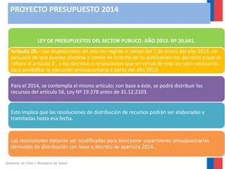 PROYECTO PRESUPUESTO 2014

LEY DE PRESUPUESTOS DEL SECTOR PUBLICO. AÑO 2013. Nº 20.641.
Artículo 20.– Las disposiciones de esta ley regirán a contar del 1 de enero del año 2013, sin
perjuicio de que puedan dictarse a contar de la fecha de su publicación los decretos a que se
refiere el artículo 3°, y los decretos y resoluciones que en virtud de esta ley sean necesarios
para posibilitar la ejecución presupuestaria a partir del año 2013.
Para el 2014, se contempla el mismo artículo; con base a éste, se podrá distribuir los
recursos del artículo 56, Ley Nº 19.378 antes de 31.12.2103.

Esto implica que las resoluciones de distribución de recursos podrán ser elaboradas y
tramitadas hasta esa fecha.

Las resoluciones deberán ser modificadas para incorporar expansiones presupuestarias
derivadas de distribución con base a decreto de apertura 2014.
Gobierno de Chile / Ministerio de Salud

 