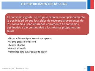 EFECTOS DICTAMEN CGR Nº 19.326

En convenio vigente: se estipule expresa y excepcionalmente,
la posibilidad de que los saldos de recursos provenientes de
los convenios, sean utilizados únicamente en convenios
destinados a dar continuidad a los mismos programas de
salud.
• No se aplica reasignación entre programas
• Mismo programa de salud
• Mismo objetivo
• Fundar situación
• Umbrales para evitar sesgo de acción

Gobierno de Chile / Ministerio de Salud

34

 