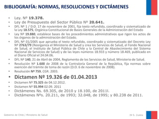 BIBLIOGRAFÍA: NORMAS, RESOLUCIONES Y DICTÁMENES
•
•
•
•
•

•
•
•

Ley. Nº 19.378.
Ley de Presupuesto del Sector Público Nº 20.641.
DFL Nº 1 / D.O. 17 de noviembre de 2001, fija texto refundido, coordinado y sistematizado de
la Ley 18.575, Orgánica Constitucional de Bases Generales de la Administración del Estado
Ley Nº 19.880, establece bases de los procedimientos administrativos que rigen los actos de
los órganos de la administración del Estado.
DFL Nº 01/2005 que aprueba el texto refundido, coordinado y sistematizado del Decreto Ley
Nº 2763/79 (Reorganiza el Ministerio de Salud y crea los Servicios de Salud, el Fondo Nacional
de Salud, el Instituto de Salud Pública de Chile y la Central de Abastecimiento del Sistema
Nacional de Servicios de Salud) y de las leyes números 18.933 y número 18.469, publicado en
el Diario Oficial el 24.04.06.
DFL Nº 140, 21 de Abril de 2004, Reglamento de los Servicios de Salud, Ministerio de Salud.
Resolución Nº 1.600 de 2008 de la Contraloría General de la República, fija normas sobre
exención del trámite de toma de razón (D.O. 6 de noviembre de 2008).
Resolución Nº 759. CGR. 2003.

• Dictamen Nº 19.326 de 01.04.2013
•
•
•
•

Dictamen Nº 75.325 de 04.12.2012.
Dictamen Nº 55.994 02.09. 2011
Dictámenes Ns. 69.305, de 2010 y 18.100, de 2011l.
Dictámenes Nºs. 20.211, de 1993; 32.048, de 1995; y 80.238 de 2011.

Gobierno de Chile / Ministerio de Salud

39 S. Zuleta

 
