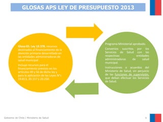 GLOSAS APS LEY DE PRESUPUESTO 2013

Glosa 03. Ley 19.378. recursos
destinados al financiamiento de la
atención primaria desarrollada en
las entidades administradoras de
salud municipal .
Incluye recursos para el
financiamiento previsto en los
artículos 49 y 56 de dicha ley y
para la aplicación de las Leyes N°s
19.813, 20.157 y 20.250.

Gobierno de Chile / Ministerio de Salud

Programa Ministerial aprobado.

Convenios suscritos por los
Servicios de Salud con las
respectivas
entidades
administradoras
de
salud
municipal.
Instrucciones o acuerdos del
Ministerio de Salud, sin perjuicio
de las funciones de supervisión,
que deban efectuar los Servicios
de Salud.

9

 