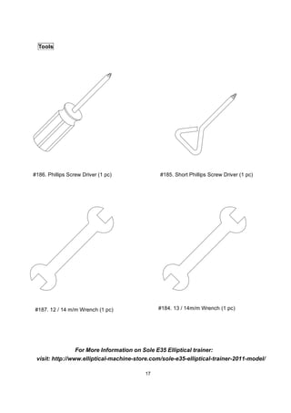 17
Tools
#186. Phillips Screw Driver (1 pc) #185. Short Phillips Screw Driver (1 pc)
#187. 12 / 14 m/m Wrench (1 pc) #184. 13 / 14m/m Wrench (1 pc)
visit: http://www.elliptical-machine-store.com/sole-e35-elliptical-trainer-2011-model/
For More Information on Sole E35 Elliptical trainer:
 