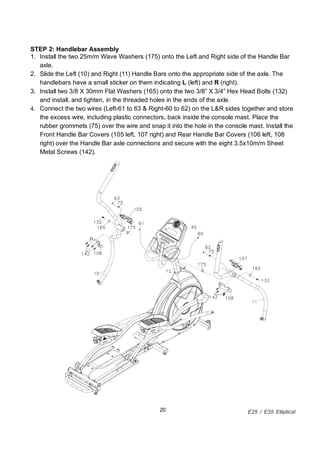 E25 / E35 Elliptical20
STEP 2: Handlebar Assembly
1. Install the two 25m/m Wave Washers (175) onto the Left and Right side of the Handle Bar
axle.
2. Slide the Left (10) and Right (11) Handle Bars onto the appropriate side of the axle. The
handlebars have a small sticker on them indicating L (left) and R (right).
3. Install two 3/8 X 30mm Flat Washers (165) onto the two 3/8 X 3/4 Hex Head Bolts (132)
and install, and tighten, in the threaded holes in the ends of the axle.
4. Connect the two wires (Left-61 to 63 & Right-60 to 62) on the L&R sides together and store
the excess wire, including plastic connectors, back inside the console mast. Place the
rubber grommets (75) over the wire and snap it into the hole in the console mast. Install the
Front Handle Bar Covers (105 left, 107 right) and Rear Handle Bar Covers (106 left, 108
right) over the Handle Bar axle connections and secure with the eight 3.5x10m/m Sheet
Metal Screws (142).
 