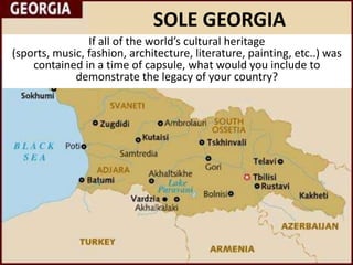 SOLE GEORGIA
                If all of the world’s cultural heritage
(sports, music, fashion, architecture, literature, painting, etc..) was
    contained in a time of capsule, what would you include to
             demonstrate the legacy of your country?
 
