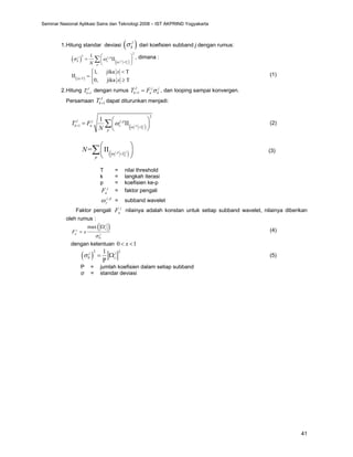 41
1.Hitung standar deviasi ( )
j
k
σ dari koefisien subband j dengan rumus:
( ) ( )
,
2
2
,
1
j
j p
z k
j j p
k z T
p
N ω
σ ω <
⎛ ⎞
= ΙΙ
⎜ ⎟
⎝ ⎠
∑ , dimana :
( )
T
1, jika T
0, jika T
x
x
x
<
⎧ <
⎪
ΙΙ = ⎨
≥
⎪
⎩
(1)
2.Hitung 1
J
k
T +
dengan rumus 1
J j j
k a k
T F σ
+ = , dan looping sampai konvergen.
Persamaan 1
J
k
T + dapat diturunkan menjadi:
( )
,
2
,
1
1
j
j p
z k
J j j p
k a z T
p
T F
N ω
ω
+ <
⎛ ⎞
= ΙΙ
⎜ ⎟
⎝ ⎠
∑ (2)
( )
,
= j
j p
z k
T
p
N ω <
⎛ ⎞
ΙΙ
⎜ ⎟
⎝ ⎠
∑ (3)
T = nilai threshold
k = langkah iterasi
p = koefisien ke-p
j
a
F = faktor pengali
,
j p
z
ω = subband wavelet
Faktor pengali j
a
F nilainya adalah konstan untuk setiap subband wavelet, nilainya diberikan
oleh rumus :
( )
0
max j
z
j
a j
F x
σ
Ω
= (4)
dengan ketentuan 0 1
x
< <
( )
2 2
0
1
P
j j
z
σ = Ω (5)
P = jumlah koefisien dalam setiap subband
σ = standar deviasi
Seminar Nasional Aplikasi Sains dan Teknologi 2008 – IST AKPRIND Yogyakarta
 