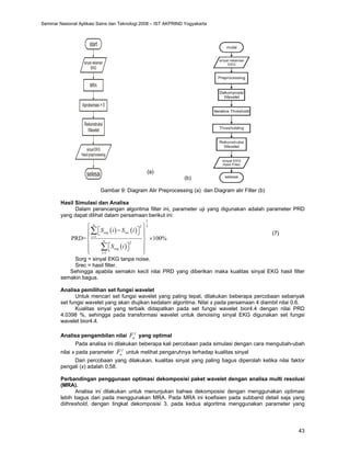 43
(a)
(b)
Gambar 9: Diagram Alir Preprocessing (a) dan Diagram alir Filter (b)
Hasil Simulasi dan Analisa
Dalam perancangan algoritma filter ini, parameter uji yang digunakan adalah parameter PRD
yang dapat dilihat dalam persamaan berikut ini:
( ) ( )
( )
1
2
2
1
2
1
PRD= 100%
n
org rec
i
n
org
i
S i S i
S i
=
=
⎧ ⎫
⎡ ⎤
−
⎪ ⎪
⎣ ⎦
⎪ ⎪
×
⎨ ⎬
⎪ ⎪
⎡ ⎤
⎣ ⎦
⎪ ⎪
⎩ ⎭
∑
∑
(7)
Sorg = sinyal EKG tanpa noise.
Srec = hasil filter.
Sehingga apabila semakin kecil nilai PRD yang diberikan maka kualitas sinyal EKG hasil filter
semakin bagus.
Analisa pemilihan set fungsi wavelet
Untuk mencari set fungsi wavelet yang paling tepat, dilakukan beberapa percobaan sebanyak
set fungsi wavelet yang akan diujikan kedalam algoritma. Nilai x pada persamaan 4 diambil nilai 0.6.
Kualitas sinyal yang terbaik didapatkan pada set fungsi wavelet bior4.4 dengan nilai PRD
4.0398 %, sehingga pada transformasi wavelet untuk denoising sinyal EKG digunakan set fungsi
wavelet bior4.4.
Analisa pengambilan nilai
j
a
F yang optimal
Pada analisa ini dilakukan beberapa kali percobaan pada simulasi dengan cara mengubah-ubah
nilai x pada parameter
j
a
F untuk melihat pengaruhnya terhadap kualitas sinyal
Dari percobaan yang dilakukan, kualitas sinyal yang paling bagus diperolah ketika nilai faktor
pengali (x) adalah 0,58.
Perbandingan penggunaan optimasi dekomposisi paket wavelet dengan analisa multi resolusi
(MRA).
Analisa ini dilakukan untuk menunjukan bahwa dekomposisi dengan menggunakan optimasi
lebih bagus dari pada menggunakan MRA. Pada MRA ini koefisien pada subband detail saja yang
dithreshold, dengan tingkat dekomposisi 3. pada kedua algoritma menggunakan parameter yang
Seminar Nasional Aplikasi Sains dan Teknologi 2008 – IST AKPRIND Yogyakarta
 
