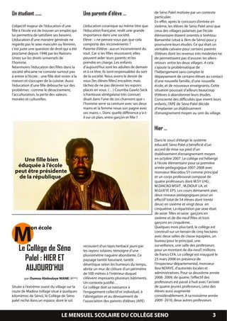 Un étudiant …...                                  Une parente d’élève …                          de Séno Palel motivée par un contexte
                                                                                                 particulier.
                                                                                                 En effet, après le concours d’entrée en
L’objectif majeur de l’éducation d’une            L’éducation coranique au même titre que        sixième, les élèves de Séno Palel ainsi que
fille à l’école est de trouver un emploi qui      l’éducation française, revêt une grande        ceux des villages polarisés par l’école
lui permettra de satisfaire ses besoins.          importance dans une société.                   élémentaire étaient orientés à Sinhtiou
L’éducation d’une manière générale ne             Elève : « ne pensez-vous pas que cela          Bamambé (situé à 3km de Séno) pour y
regarde pas le sexe masculin ou féminin,          comporte des inconvénients ?                   poursuivre leurs études. Ce qui était un
c’est juste une question de droit qui a été       Parente d’élève : aucun inconvénient du        véritable calvaire pour certains parents
proclamé depuis 1 948 par les Nations             tout. Car si les filles réussissent, elles     d’élèves dont les revenus très modestes ne
Unies sur les droits universels de                peuvent aider leurs parents et les             de permettaient pas d’assurer les allers-
l’homme.                                          prendre en charge. Les enfants                 retours entre les deux villages. A cela
Néanmoins l’éducation des filles dans la          d’aujourd’hui sont les adultes de demain       s’ajoute la problématique de
société africaine ne consiste surtout pas         et à ce titre, ils sont responsables du sort   l’hébergement sans compter le
à entrer à l’école ; une fille doit rester à la   de la société. Nous avons le devoir de         dépaysement de certains élèves au contact
maison et s’occuper de la cuisine. Aussi          vous [les élèves filles] encadrer, mais        d’une nouvelle famille, d’une nouvelle
l’éducation d’une fille débouche sur des          tâchez de ne pas décevoir les espoirs          école, et de nouveaux enseignants. Cette
problèmes : comme le déracinement,                placés en vous. (…) Coumba Gawlo Seck          situation poussait d’ailleurs beaucoup
l’acculturation, la perte des valeurs             (chanteuse sénégalaise très connue)            d’élèves à abandonner leurs études.
morales et culturelles.                           disait dans l’une de ces chansons que «        Consciente des difficultés que vivent leurs
                                                  l’homme serre sa ceinture avec ses deux        enfants, l’APE de Séno Palel décide
                                                  mains et la femme noue son pagne avec          d’implanter un établissement
                                                  ses mains ». Donc quelle différence y’a-t-     d’enseignement moyen au sein du village.
                                                  il sur ce plan, entre garçon et fille ?

                                                                                                 Hier …
                                                                                                 Dans le souci d’élargir le système
                                                                                                 éducatif, Séno Palel a bénéficié d’un
                                                                                                 accord de mise sur pied d’un
                                                                                                 établissement d’enseignement moyen
     Une fille bien                                                                              en octobre 2007. Le collège est hébergé
                                                                                                 à l’école élémentaire pour sa première
   éduquée à l’école                                                                             année pédagogique 2007-2008 avec
  peut être présidente                                                                           monsieur Macodou SY comme principal
   de la république.                                                                             et un corps professoral composé de
                                                                                                 quatre professeurs dont M.SY LHG ,
                                                                                                 M.DIACKO MSVT , M.DIOUF LA, et
                                                                                                 M.GUEYE EPS. Les cours démarrent avec
                                                                                                 deux niveaux pédagogiques pour un
                                                                                                 effectif total de 54 élèves dont trente
                                                                                                 deux) en sixième et vingt deux en
                                                                                                 cinquième. La répartition par sexe était
                                                                                                 de seize filles et seize garçons en
                                                                                                 sixième et de dix-neuf filles et trois



 M
                                                                                                 garçons en cinquième.
             on école                                                                            Quelques mois plus tard, le collège est
                                                                                                 construit sur un terrain de cinq hectares
                                                                                                 avec deux salles de classe équipées, un
                                                                                                 bureau pour le principal, une
                                                                                                 surveillance, une salle des professeurs
    Le Collège de Séno                            recouvert d’un tapis herbacé jauni par
                                                  les rayons solaires, témoigne d’une            pour un montant de dix-neuf) millions
                                                  pluviométrie naguère abondante. Ce             de francs CFA. Le collège est inauguré le
      Palel : HIER ET                             paysage tantôt luxuriant, tantôt               25 mars 2008 en présence de
                                                  désertique selon les humeurs du temps,         l’inspecteur départemental, monsieur
       AUJOURD’HUI                                abrite un mur de clôture d’un périmètre        Ibra NDIAYE, d’autorités locales et
                                                                                                 administratives. Pour sa deuxième année
                                                  de 500 mètres à l’intérieur duquel
        par Oumou Abdoulaye NIANE (4ème)          s’élèvent imposants plusieurs bâtiments.       2008- 2009, de quatre, l’effectif des
                                                  Un contexte justifié…                          professeurs est passé à huit avec l’arrivée
Située à l’extrême ouest du village sur la        Ce collège doit sa naissance à                 de quatre jeunes professeurs, celui des
route de Madina (village situé à quelques         l’engagement collectif et individuel, à        élèves aussi augmente
kilomètres de Séno), le Collège de Séno           l’abnégation et au dévouement de               considérablement. A sa troisième année
palel niche dans un espace, dont le sol           l’association des parents d’élèves (APE)       2009- 201 0, deux autres professeurs


                                   LE MENSUEL SCOLAIRE DU COLLÈGE SENO                                                                 3
 