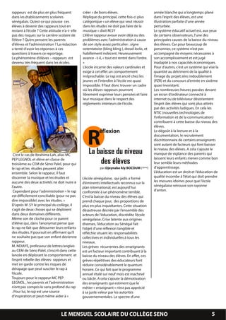 rappeurs est de plus en plus fréquent            créer » de bons élèves.                         année blanche qui a longtemps plané
  dans les établissements scolaires                Réplique du principal, cette fois-ci plus       dans l’esprit des élèves, est une
  sénégalais. Qu’est-ce qui pousse ces             catégorique « un élève qui veut réussir         illustration parfaite d’une année
  élèves à devenir des rappeurs tout en            dans les études ne doit pas faire de la         perturbée.
  restant à l’école ? Cette attitude n’a-t- elle   musique » dixit M.SY                            Le système éducatif actuel est, aux yeux
  pas des risques sur la carrière scolaire de      L’élève rappeur avoue avoir déjà eu des         de certains observateurs, l’une des
  l’élève ? Qu’en pensent les parents              problèmes avec l’administration à cause         principales causes de la baisse du niveau
  d’élèves et l’administration ? La rédaction      de son style assez particulier : signe          des élèves. Car pour beaucoup de
  a tenté d’avoir les réponses à ces               ostentatoire (bling bling ), dread locks, et    personnes, ce système n’est pas
  questions à travers ce reportage.                habillement indécent. Heureusement              accompagné de moyens nécessaires à
  Le phénomène d’élèves – rappeurs est             avance –t-il, « tout est rentré dans l’ordre.   son accomplissement et est jugé
  devenu très fréquent dans les écoles.            »                                               inadapté à nos capacités économiques.
                                                   L’école incarne des valeurs cardinales et       Pour d’autres, c’est un système qui vise la
                                                   exige à cet effet un comportement               quantité au détriment de la qualité à
                                                   irréprochable. Le rap est ancré chez les        l’image du projet zéro redoublement
                                                   jeunes et l’interdire à l’école est quasi       (PZR) et du concours d’entrée en sixième
                                                   impossible. Il faut donc trouver un cadre       quasi inexistant.
                                                   où les élèves rappeurs pourront                 Les nombreuses heures passées devant
                                                   librement exprimer leurs pensées et faire       un écran d’ordinateur connecté à
                                                   leur musique dans le respect des                internet ou de téléviseur désorientent
                                                   règlements intérieurs de l’école.               l’esprit des élèves qui sont plus attirés
                                                                                                   par des activités ludiques. En cela les
                                                                                                   NTIC (nouvelles technologies de
                                                                                                   l’information et de la communication)




                                                      R
                                                                                                   contribuent à cette baisse du niveau des
                                                                                                   élèves.
                                                              éflexion                             Le dégoût à la lecture et à la
                                                                                                   documentation, le recrutement
                                                                                                   discrétionnaire de certains enseignants
                                                                                                   sont autant de facteurs qui font baisser

   C’est le cas de Ibrahima Lah, alias MC              La baisse du niveau                         le niveau des élèves. A cela s’ajoute le
                                                                                                   manque de vigilance des parents qui
                                                                                                   laissent leurs enfants mener comme bon
  PEP LEGNOL et élève en classe de
  troisième au CEM de Séno Palel, pour qui                 des élèves                              leur semble leurs méthodes
  le rap et les études peuvent aller                          par Djeynaba Aly BOCOUM (3ème)       d’apprentissage.
  ensemble. Selon le rappeur, il faut                                                              L’éducation est un droit et l’éducation de
  discerner la musique et les études et            L’école sénégalaise, qui jadis a formé          qualité incombe à l’état qui doit prendre
  aucune des deux activités ne doit nuire à        d’éminents intellectuels reconnus sur le        les mesures idoines pour que l’école
  l’autre.                                         plan international, est aujourd’hui             sénégalaise retrouve son rayonne
   Cependant pour l’administration « le rap        confrontée à un phénomène terrible.             d’antan.
  est difficilement conciliable (pour ne pas       C’est la baisse du niveau des élèves qui
  dire impossible) avec les études. »              prend chaque jour, des proportions de
  D’après M .SY le principal du collège, il        plus en plus inquiétantes. Cette situation
  s’agit de deux choses qui se déploient           désastreuse décriée par l’ensemble des
  dans deux domaines différents.                   acteurs de l’éducation, discrédite l’école
  Même son de cloche pour ce parent                sénégalaise. Crise latente aux origines
  d’élève qui, dans l’anonymat pense que           diverses, l’éducation au Sénégal fait
  le rap ne fait que détourner leurs enfants       l’objet d’une réflexion tangible et
  des études. Il poursuit en affirmant qu’il       réfléchie situant les responsabilités
  ne souhaite pas que son enfant devienne          collectives et individuelles à tous les
  rappeur.                                         niveaux.
  M. NDIAYE, professeur de lettres/anglais         Les grèves récurrentes des enseignants
  au CEM de Séno Palel, s’inscrit dans cette       est un facteur important contribuant à la
  lancée en déplorant le comportement et           baisse du niveau des élèves. En effet, ces
  l’esprit rebelle des élèves- rappeurs et         grèves répétitives des éducateurs font
  met en garde contre les risques de               réduire considérablement le quantum
  dérapage que peut susciter le rap à              horaire. Ce qui fait que le programme
  l’école.                                         annuel étalé sur neuf mois est inachevé
  Toujours pour le rappeur MC PEP                  ou bâclé. A cela s’ajoute la démotivation
  LEGNOL , les parents et l’administration         des enseignants qui estiment que le
  n’ont pas compris le sens profond du rap         métier « enseignant » n’est pas apprécié
  . Pour lui, le rap est une source                à sa juste valeur par les autorités
  d’inspiration et peut même aider à «             gouvernementales. Le spectre d’une


LE SOLEIL DE SENO                    LE MENSUEL SCOLAIRE DU COLLÈGE SENO                                                          PAGE 5
                                                                                                                                     5
 