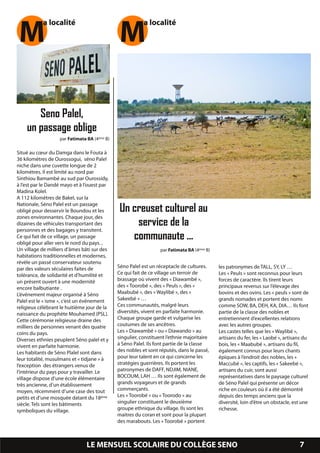 M          a localité
                                               M          a localité




       Seno Palel,
    un passage oblige
                   par Fatimata BA (4ème B)

Situé au cœur du Damga dans le Fouta à
36 kilomètres de Ourossogui, séno Palel
niche dans une cuvette longue de 2
kilomètres. Il est limité au nord par
Sinthiou Bamambé au sud par Ourossidy,
à l’est par le Dandé mayo et à l’ouest par
Madina Kolel.
A 1 1 2 kilomètres de Bakel, sur la
Nationale, Séno Palel est un passage
obligé pour desservir le Boundou et les        Un creuset culturel au
zones environnantes. Chaque jour, des
dizaines de véhicules transportant des             service de la
personnes et des bagages y transitent.
Ce qui fait de ce village, un passage
obligé pour aller vers le nord du pays. ,
                                                  communaute ...
Un village de milliers d’âmes bâti sur des                        par Fatimata BA (4ème B)
habitations traditionnelles et modernes,
révèle un passé conservateur soutenu
par des valeurs séculaires faites de          Séno Palel est un réceptacle de cultures.      les patronymes de TALL, SY, LY …
tolérance, de solidarité et d’humilité et     Ce qui fait de ce village un terroir de        Les « Peuls » sont reconnus pour leurs
un présent ouvert à une modernité             brassage où vivent des « Diawambé »,           forces de caractère. Ils tirent leurs
encore balbutiante .                          des « Toorobé », des « Peuls », des «          principaux revenus sur l’élevage des
L’événement majeur organisé à Séno            Maabubé », des « Waylibé », des «              bovins et des ovins. Les « peuls » sont de
Palel est le « isme », c’est un événement     Sakeebé » …                                    grands nomades et portent des noms
religieux célébrant le huitième jour de la    Ces communautés, malgré leurs                  comme SOW, BA, DEH, KA, DIA… Ils font
naissance du prophète Mouhamed (PSL).         diversités, vivent en parfaite harmonie.       partie de la classe des nobles et
Cette cérémonie religieuse draine des         Chaque groupe garde et vulgarise les           entretiennent d’excellentes relations
milliers de personnes venant des quatre       coutumes de ses ancêtres.                      avec les autres groupes.
coins du pays.                                Les « Diawambé » ou « Diawando » au            Les castes telles que les « Waylibé »,
Diverses ethnies peuplent Séno palel et y     singulier, constituent l’ethnie majoritaire    artisans du fer, les « Laobé », artisans du
vivent en parfaite harmonie.                  à Séno Palel. Ils font partie de la classe     bois, les « Maabubé », artisans du fil,
Les habitants de Séno Plalel sont dans        des nobles et sont réputés, dans le passé,     également connus pour leurs chants
leur totalité, musulmans et « tidjane » à     pour leur talent en ce qui concerne les        épiques à l’endroit des nobles, les «
l’exception des étrangers venus de            stratégies guerrières. Ils portent les         Maccubé », les captifs, les « Sakeebé »,
l’intérieur du pays pour y travailler. Le     patronymes de DAFF, NDJIM, NIANE,              artisans du cuir, sont aussi
village dispose d’une école élémentaire       BOCOUM, LAH … Ils sont également de            représentatives dans le paysage culturel
très ancienne, d’un établissement             grands voyageurs et de grands                  de Séno Palel qui présente un décor
moyen, récemment d’une case des tout          commerçants.                                   riche en couleurs où il a été démontré
petits et d’une mosquée datant du 1 8 ème     Les « Toorobé » ou « Toorodo » au              depuis des temps anciens que la
siècle. Tels sont les bâtiments               singulier constituent le deuxième              diversité, loin d’être un obstacle, est une
symboliques du village.                       groupe ethnique du village. Ils sont les       richesse.
                                              maitres du coran et sont pour la plupart
                                              des marabouts. Les « Toorobé » portent


                                LE MENSUEL SCOLAIRE DU COLLÈGE SENO                                                                7
 