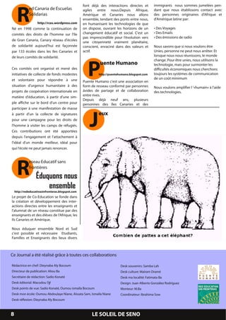 R
                                                   font déjà des interactions directes et       immigrants nous sommes jumelées pen-
              ed Canaria de Escuelas               agiles entre nous.Depuis Afrique,            dant que nous établissons contact avec
              Solidarias                           Amérique et Canaries nous allons             des personnes originaires d'Afrique et
                                                   ensemble, tendant des ponts entre nous,      d'Amérique latine par:
                http://rces.wordpress.com          en humanisant les technologies de que
Né en 1 998 comme la continuation de               on dispose, ouvrant les horizons de un       • Des Voyages
comités des droits de l'homme sur l'île            changement éducatif et social. C'est un      • Des Emails
                                                   pas imprescindible pour l’évolution vers     • Des émissions de radio
de Gran Canaria, Canary réseau d'écoles            une citoyenneté vraiment planétaire,
de solidarité aujourd'hui est façonnée             conscient, enraciné dans des valeurs et      Nous savons que si nous voulons être
par 1 33 écoles dans les îles Canaries et          actif.                                       Unies, personne ne peut nous arrêter. Et




                                                      P
de leurs comités de solidarité.                                                                 lorsque nous nous réunissons, le monde
                                                                                                change. Pour être unies, nous utilisons la
                                                             uente Humano                       technologie, mais pour surmonter les
Ces comités ont organisé et mené des                                                            difficultés économiques nous cherchons
initiatives de collecte de fonds modestes                   http://puentehumano.blogspot.com    toujours les systèmes de communication
et volontaire pour répondre à une                                                               de un coût minimum
                                                   Puente Humano c'est une association en
situation d'urgence humanitaire à des              form de resseau conformé par personnes       Nous voulons amplifier l '«humain» à l'aide
projets de coopération internationale en           ávides de partage et de collaboration        des technologies.
matière d'éducation, à partir d'une sim-           entre rives.
                                                   Depuis déjà neuf ans, plusieurs
ple affiche sur le bord d'un centre pour




                                                       J
                                                   personnes des îles Canaries et des
participer à une manifestation de masse
à partir d'un la collecte de signatures                     eux
pour une campagne pour les droits de
l'homme à visiter les camps de réfugiés.
Ces contributions ont été apportées
depuis l'engagement et l'attachement à
l'idéal d'un monde meilleur, idéal pour
qui l'école ne peut jamais renoncer.




     R        eseau Educatif sans
              frontières
                   Éduquons nous
                       ensemble
    http://rededucativasinfronteras.blogspot.com
Le projet de Co-Education se fonde dans
la création et développement des inter-
actions directes entre les enseignants et
l'alumnat de un réseau constitue par des
enseignants et des élèves de l’Afrique, les
Ils Canaries et Amérique.

Nous éduquer ensemble Nord et Sud
c'est possible et nécessaire Etudiants,
Familles et Enseignants des lieux divers


Ce Journal a été réalisé grâce à toutes ces collaborations
Rédactrice en chef: Dieynaba Aly Bocoum                                   Desk souvenirs: Samba Lah
Directeur de publication: Aliou Ba                                        Desk culture: Maïram Dramé
Secrétaire de rédaction: Sadio Konaté                                     Desk ma localité: Fatimata Ba
Desk éditorial: Macodou S y                                               Design: Juan Alberto González Rodríguez
Desk points de vue: Sadio Konaté, Oumou ismaïla Bocoum                    Monteur: M.Ba
Desk mon école: Oumou Abdoulaye Niane, Aïssata Sam, Ismaïla Niane         Coordinateur: Ibrahima Sow
Desk réflexion: Dieynaba Aly Bocoum


8                                                       LE SOLEIL DE SENO
 