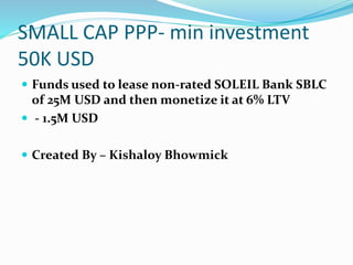 SMALL CAP PPP- min investment
50K USD
 Funds used to lease non-rated SOLEIL Bank SBLC
of 25M USD and then monetize it at 6% LTV
 - 1.5M USD
 Created By – Kishaloy Bhowmick
 