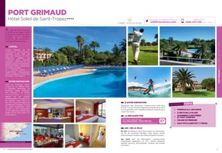 PORTGRIMAUDHÔTELSOLEILDESAINT-TROPEZ
21
PORT GRIMAUD
Hôtel Soleil de Saint-Tropez★★★★
À VOTRE DISPOSITION
Réception, Bar, Ascenseur, Parking privé, Golf Pitch
 Putt 7 trous, Piscine extérieure ouverte de mi-avril
à mi-septembre non chauffée, Solarium, Ping-Pong, 2
courts de tennis…
LA RESTAURATION
Découvrez notre formule
ALL INCLUSIVE / TOUT INCLUS
boissons et restauration à savourer sans compter (p. 2)
LES + DE LA VILLE
En mer les Bateaux Verts (excursions et traversées),
jet ski, ski nautique, plongée, voile, pêche, kayak,
permis bateau, location de voilier et bateau à moteur…
Sur terre golf de Beauvallon, cyclotourisme,
randonnées pédestres ou VTT, centre équestre,
karting, bowling, discothèques, location de scooter
et motos…
20
À 2km de Port Grimaud,
à 300m de la plage, l’hôtel
se dresse au cœur d’un parc
paysager de 4 hectares
a r b o r é s   d e   p a l m i e r s ,
mimosas, pins maritimes…
L’HÔTEL
L’hôtel dispose de 78
c h a m b r e s   c l i m a t i s é e s ,
équipées d’une salle de
bain avec douche, TV SAT,
téléphone, plateau de
courtoisie avec machine
expresso, coffre fort et wifi
gratuits, balcon. Possibilité de
chambres triples, quadruples
ou communicantes.
La « Formule Family » -
Appart’Hôtel : Hébergement
dans la résidence mitoyenne
de l’hôtel - Voir Page 2.
VOTRE DESTINATION
Face au mythique Saint-
Tropez et sa célèbre Baie,
à quelques kilomètres de
Grimaud, village médiéval,
Port Grimaud « la Venise
P r o v e n ç a l e   » ,   v o u s
séduira par son charme
méditerranéen ! Ce petit coin
de paradis, entre terre et
mer, est le point de départ de
nombreuses balades le long
de cette magnifique Côte
varoise ou tout simplement
un lieu idéal pour profiter des
plages de la Côte d’Azur et
du farniente !
Réservations :
0826 300 556 (0,15€ TTC/min.)
Retrouvez nos meilleures offres sur
soleilvacances.com
LES POINTS FORTS
FORMULE ALL INCLUSIVE
À 300 M DE LA PLAGE
CHAMBRES CLIMATISÉES
ET TOUT CONFORT
PISCINE EXTÉRIEURE
GOLF PITCH AND PUTT 7 TROUS
PORT GRIMAUD
Toulon
St-Tropez
Cannes
Données cartographiques ©2016 Google
L’établissement est classé par Atout France Hôtel****
 