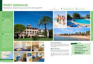 PORTGRIMAUDRÉSIDENCESOLEILVACANCESPORTGRIMAUD
25
À VOTRE DISPOSITION
Réception, Bar, Ascenseur, Parking privé, Golf Pitch
 Putt 7 trous, Piscine extérieure ouverte de mi-avril
à mi-septembre non chauffée, Solarium, Ping-Pong, 2
courts de tennis…
LES + DE LA VILLE
En mer les Bateaux Verts (excursions et traversées),
jet ski, ski nautique, plongée, voile, pêche, kayak,
permis bateau, location de voilier et bateau à moteur…
Sur terre golf de Beauvallon, cyclotourisme,
randonnées pédestres ou VTT, centre équestre,
karting, bowling, discothèques, location de scooter
et motos…
24
PORT GRIMAUD
Résidence Soleil Vacances Port Grimaud★★★★
À 2km de Port Grimaud,
à 300 m de la plage, la
résidence se dresse au cœur
d’un parc paysager de 4
hectares arborés de palmiers,
mimosas, pins maritimes…
LA RÉSIDENCE
La résidence propose 54
appartements « 2 pièces
4 pers », de 25 à 30 m2
,
composés d’un séjour avec
banquettes lits ; d’une
chambre (séparée du séjour
par une porte coulissante) ;
d’un coin cuisine équipée ;
lave vaisselle ; d’une salle
de bain avec baignoire ; WC
séparés ; TV SAT ; Coffre fort
et Wifi gratuits ; balcon.
VOTRE DESTINATION
Face au mythique Saint-
Tropez et sa célèbre Baie,
à quelques kilomètres de
Grimaud, village médiéval,
Port Grimaud « la Venise
P r o v e n ç a l e   » ,   v o u s
séduira par son charme
méditerranéen ! Ce petit coin
de paradis, entre terre et
mer, est le point de départ de
nombreuses balades le long
de cette magnifique Côte
varoise ou tout simplement
un lieu idéal pour profiter des
plages de la Côte d’Azur et
du farniente !
Réservations :
0826 300 556 (0,15€ TTC/min.)
Retrouvez nos meilleures offres sur
soleilvacances.com
LES POINTS FORTS
À 300 M DE LA PLAGE
HÉBERGEMENTS CLIMATISÉS
PISCINE EXTÉRIEURE
WIFI ET COFFRE-FORT GRATUITS
POSSIBILITÉ DE FORMULE
APPART’HOTEL
AVEC ALL INCLUSIVE
PORT GRIMAUD
Toulon
St-Tropez
Cannes
Données cartographiques ©2016 Google
L’établissement est classé par Atout France Hôtel****
 