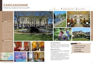 CARCASSONNEHÔTELDUSOLEILLETERMINUS
33
CARCASSONNE
Hôtel du Soleil le Terminus★★★★
LA RESTAURATION
Notre Brasserie vous accueille tous les jours. Les
petits-déjeuners vous seront servis sous forme de
buffet chaud et froid. Pour vos déjeuners et dîners,
découvrez nos menus avec une sélection de plats
traditionnels et régionaux.
LES + DE LA VILLE
Patrimoine Mondial de l’UNESCO : La Cité Médiévale
(visites guidées, petit train…) et le Canal du Midi
(croisières, balades…)
Le Patrimoine culturel et religieux : la Bastide St
Louis, les Eglises, sur le chemin de St Jacques…
Les Vignobles : Corbières, Cabardès, Fitou, Limoux…
Le Lac de Cavayère : baignade, pêche, parc Aquaviva,
parcours forestier, pédalos, beach volley…
Les Loisirs : la Maison Hantée, le Parc Australien, les
piscines, le cyclotourisme, la pêche en rivière, les
théâtres et salles de spectacles, les Bars d’Ambiance,
les Marchés, les Parcs et Jardins…
32
Situé au bord du Canal
du Midi et en plein cœur
de la Bastide St Louis, à 20
min. à pied de la Citadelle.
L’hôtel Soleil le Terminus
allie modernisme et cachet
des années 1900 de part sa
façade et son escalier classés
aux Beaux Arts.
L’HÔTEL
Il met à votre disposition 108
chambres de caractère aux
styles « Belle Epoque » ou
«  Contemporain » desservies
par un ascenseur. Elles
sont toutes équipées de la
climatisation, d’une salle
de bain avec baignoire ou
douche, TV SAT, plateau
de courtoisie avec machine
expresso, WIFI et coffre-fort
Gratuits.
Les « Supérieures » ont une
vue sur la Cité Médiévale ou
le Canal du midi ou le Parc.
A votre disposition :
Réception, Brasserie, Bar,
Terrasse, Espace Détente
avec piscine et sauna, billard
et garage privé.
VOTRE DESTINATION
Au cœur du triangle
T o u l o u s e ,   M o n t p e l l i e r ,
Barcelone, Carcassonne
est la ville aux deux sites
c l a s s é s   a u   P a t r i m o i n e
Mondial par l’UNESCO :
Vous déambulerez dans les
ruelles flanquées de maisons
médiévales soigneusement
restaurées et visiterez le
château Comtal et ses
remparts,
Réservations :
0826 300 556 (0,15€ TTC/min.)
Retrouvez nos meilleures offres sur
soleilvacances.com
CARCASSONNE
Montpellier
Toulouse
LES POINTS FORTS
AU BORD DU CANAL DU MIDI
CHAMBRES CLIMATISÉES
ESPACE DÉTENTE
À 20 MIN. À PIED
DE LA CITÉ MÉDIÉVALE
L’établissement est classé par Atout France Hôtel****
Données cartographiques ©2016 Google
 