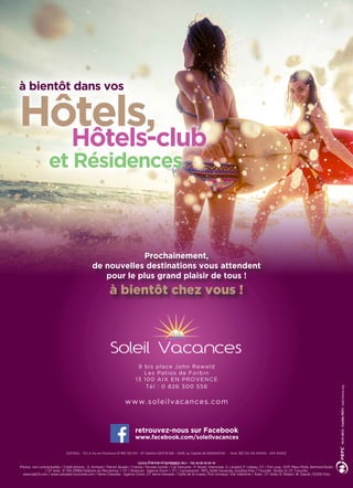 9 bis place John Rewald
Les Patios de Forbin
13 100 AIX EN PROVENCE
Tél : 0 826 300 556
www.soleilvacances.com
SOFISOL – R.C.S Aix en Provence N°383 312 154 – N° Gestion 2010 B 592 – SARL au Capital de 6592500.00 € - Siret 383 312 154 00040 - APE 6420Z
Photos non contractuelles / Crédit photos : JL Armand / Patrick Boulen / Fotolia / Nicolas Gomez / Les menuires : P. Royer, Interaview, G. Lansard, P. Lebeau, OT / Pra Loup : EVP, Manu Molle, Bertrand Bodin
/ OT Isola : R. PALOMBA/Stations du Mercantour + OT / Briancon : Agence Zoom + OT / Carcassonne : NPS_Soleil Vacances, Goodluz-foto / Trouville : Studio 21, OT Trouville,
www.bab13.com / www.calvados-tourisme.com / Serre-Chevalier : Agence Zoom, OT Serre-chevalier / Golfe de St-tropez, Port Grimaud : Elle Valentine / Arles : OT Arles, N. Robert, W. Staudt /33350 N’ko
à bientôt dans vos
Hôtels,
Hôtels-club
et Résidences
retrouvez-nous sur Facebook
www.facebook.com/soleilvacances
Prochainement,
de nouvelles destinations vous attendent
pour le plus grand plaisir de tous !
à bientôt chez vous !
 
