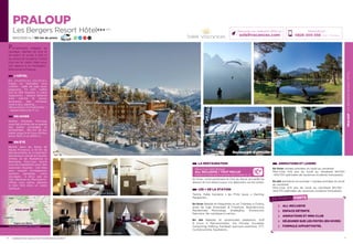 PRALOUPLESBERGERSRESORTHÔTEL
7
LA RESTAURATION
Découvrez notre formule
ALL INCLUSIVE / TOUT INCLUS
boissons et restauration à savourer sans compter (p. 2)
En hiver, notre partenaire le Clos du Serre, accueille les
skieurs et non skieurs pour vos déjeuners sur les pistes.
LES + DE LA STATION
Tennis, Halte Garderie « les P’tits loups », Karting,
Parapente…
En hiver Balade en Raquettes ou en Traineau à Chiens,
piste de luge Snowpark  Freestyle, Boardercross,
Randonnée Motoneige, Snakegliss, Snowscoot,
Patinoire, Ski nordique à Larche…
En été Balades et randonnées pédestres, Golf
9 trous à Barcelonnette, Via Ferrata, Escalade,
Canyoning, Rafting, Paintball, parcours aventure, VTT,
Cyclotourisme, Equitation…
ANIMATIONS ET LOISIRS
En hiver soirées animées du lundi au vendredi.
Mini-Club 4/8 ans du lundi au Vendredi 9H/12H
-14H/17H (périodes de vacances scolaires françaises).
En été animation en journée + soirées animées du lundi
au vendredi.
Mini-Club 4/11 ans du lundi au Vendredi 9H/12H -
14H/17H (périodes de vacances scolaires françaises).
6
PRALOUP
Les Bergers Resort Hôtel★★★ (RT)
1600/2500 m / 180 km de pistes 16 26 33 5
Réservations :
0826 300 556 (0,15€ TTC/min.)
Retrouvez nos meilleures offres sur
soleilvacances.com
Parfaitement intégrés au
paysage, habillés de bois et
de pierre et situés à 250 m
du centre de la station, l’hôtel
club est le cadre idéal pour
vos séjours à la montagne…
Bienvenue à Praloup.
L’HÔTEL
6 5   c h a m b r e s   d o u b l e s ,
triples et familiales tout
confort : salle de bain avec
baignoire, TV SAT, coffre
fort et Wifi Gratuits. A votre
disposition : espace détente
avec piscine et sauna,
ascenseur, bar, terrasse,
local à skis, parking....
Découvrez la « Formule Family  »
- Appart’Hôtel (voir P. 2).
EN HIVER
Station familiale, Pra-loup
vous fait profiter de la qualité
des pistes enneigées et
ensoleillées, 180 km de pur
plaisir jusqu’à la Foux d’Allos,
entre 1500 m et 2600 m.
EN ÉTÉ
Blottie dans les Alpes de
Haute Provence, à 10 km de
Barcelonnette, au croisement
des fameux cols de la Cayolle,
d’Allos et de Restefond la
Bonnette, Pra-Loup réunit
tous les ingrédients pour des
vacances réussies : ciel bleu
azur, massifs montagneux,
sentiers banalisés, coins
sauvages… à deux pas du
Parc National du Mercantour.
Offrez vous calme, détente
et bien être dans un cadre
idyllique.
Restaurant d’altitude
LES POINTS FORTS
ALL INCLUSIVE
ESPACE DÉTENTE
ANIMATIONS ET MINI-CLUB
DÉJEUNER SUR LES PISTES (EN HIVER)
FORMULE APPART’HOTEL
PRALOUP
Gap
Sisteron
Digne-les-Bains
Données cartographiques ©2016 Google
L’établissement est classé par Atout France Résidence de toursime***
Appart’Hôtel
Chambre familiale
Chambre double
 