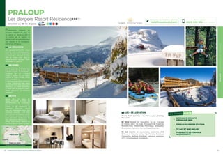 PRALOUPLESBERGERSRESORTRÉSIDENCE
9
LES + DE LA STATION
Tennis, Halte Garderie « les P’tits loups », Karting,
Parapente…
En hiver Balade en Raquettes ou en Traineau
à Chiens, piste de luge Snowpark  Freestyle,
Boardercross, Randonnée Motoneige, Snakegliss,
Snowscoot, Patinoire, Ski nordique à Larche…
En été Balades et randonnées pédestres, Golf
9 trous à Barcelonnette, Via Ferrata, Escalade,
Canyoning, Rafting, Paintball, parcours aventure,
VTT, Cyclotourisme, Equitation…
8
PRALOUP
Les Bergers Resort Résidence★★★ (RT)
1600/2500 m / 180 km de pistes 16 26 33 5
Parfaitement intégrée au
paysage, habillée de bois et
de pierre et située à 250 m
du centre de la station, la
résidence est le cadre idéal pour
vos séjours à la montagne…
Bienvenue à Praloup.
LA RÉSIDENCE
5 4   a p p a r t e m e n t s   t o u t
confort : coin cuisine équipée  ;
Salle de bain avec baignoire
ou douche ; placard à skis.
Wifi et coffre fort. Balcon.
Appartements équipés PMR.
Ascenseur et parking.
EN HIVER
Station familiale, Pra-loup vous
fait profiter de la qualité des
pistes enneigées et ensoleillées,
domaine de ski « Grand
Angle », 180km de pur plaisir
jusqu’à la Foux d’Allos, entre
1500 m et 2600 m.
Enskisouenraquettes,entendre
le doux craquement des pieds
qui s’enfoncent dans cette pure
blancheur, se laisser réchauffer
et dorer par ce puissant soleil…
Venez découvrir ce territoire
préservé !
EN ÉTÉ
Blottie dans les Alpes de
Haute Provence, à 10km de
Barcelonnette, au croisement
des fameux cols de la Cayolle,
d’Allos et de Restefond la
Bonnette, Pra-Loup réunit
tous les ingrédients pour des
vacances réussies : ciel bleu
azur, massifs montagneux, forêts
de mélèzes, sentiers banalisés,
coins sauvages… à deux pas du
Parc National du Mercantour.
Offrez vous calme, détente et
bien être dans un cadre idyllique.
Réservations :
0826 300 556 (0,15€ TTC/min.)
Retrouvez nos meilleures offres sur
soleilvacances.com
PRALOUP
Gap
Sisteron
Données cartographiques ©2016 Google
L’établissement est classé par Atout France Résidence de toursime***
LES POINTS FORTS
RÉSIDENCE RÉCENTE
À PRALOUP 1600
À 250 M DU CENTRE STATION
TV SAT ET WIFI INCLUS
POSSIBILITÉ DE FORMULE
ALL INCLUSIVE
Digne les Bains
 