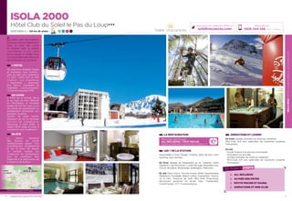 ISOLA2000HÔTELCLUBDUSOLEILLEPASDULOUP
11
ISOLA 2000
Hôtel Club du Soleil le Pas du Loup★★★
2000/2600 m / 120 km de pistes 7 21 9 4
LA RESTAURATION
Découvrez notre formule
ALL INCLUSIVE / TOUT INCLUS
boissons et restauration à savourer sans compter (p. 2)
LES + DE LA STATION
Aquavallée à Isola Village, Cinéma, Salle de jeux, mini
bowling, bars animés…
En hiver Balade en Raquettes ou en Calèche, Halte
Garderie « les Pitchouns », piste de luge, Boardercross,
Circuit de glace, Motoneige, Snakegliss, Patinoire…
En été Pass’Loisirs, Piscine d’Isola 2000, Randonnées
Pédestres, Escalade, Beach volley, Equitation, Tennis,
Tir à l’Arc, Practice de Golf, Mini Golf, Ping-Pong,
Structures sportives en accès libre, Trampoline,
Trottin’herbe, VTT, Funambulisme…
ANIMATIONS ET LOISIRS
En hiver soirées animées du lundi au vendredi.
Mini-Club 4/8 ans (périodes de vacances scolaires
françaises).
En été
- Accès Gratuit à la piscine municipale
- Animation en journée
- Soirées animées du lundi au vendredi.
- Mini-Club 4/11 ans (périodes de vacances scolaires
françaises)
10
En plein cœur de la station,
le Pas du Loup est idéalement
situé au pied des pistes
et mitoyen avec la galerie
marchande. Il est, sans
aucun doute, le rendez-vous
incontournable des skieurs et
des amoureux du grand air.
Réservations :
0826 300 556 (0,15€ TTC/min.)
Retrouvez nos meilleures offres sur
soleilvacances.com
L’HÔTEL
116 chambres doubles, triples
et familiales, tout confort :
salle de bain avec baignoire,
TV SAT, coffre fort et Wifi
G r a t u i t .   L e s   c h a m b r e s
« Supérieure » disposent
d’un balcon. Possibilité de
chambres communicantes.
1 Chambre équipée PMR.
EN HIVER
A 1H30 de la Grande Bleue
et au cœur du Parc National
du Mercantour, le Domaine
skiable de 120 km vous ouvre
ses portes en garantissant un
enneigement permanent aux
amateurs de glisse.
Fervent de neige fraîche,
champion de ski ou terrasse,
a c c r o c s   d e   s n o w b o a r d ,
Bienvenue à Isola 2000, la
station 100% neige et soleil, à
consommer sans modération !
EN ÉTÉ
La station bénéficie
des faveurs du climat
méditerranéen garant d’un
ensoleillement exceptionnel
et est le point de départ
de sentiers balisés qui
conduiront les randonneurs
vers les nombreux lacs
d’altitude à la découverte de
la faune et de la flore.
ISOLA 2000Digne-
Les-Bains
Nice
LES POINTS FORTS
ALL INCLUSIVE
AU PIED DES PISTES
PETITE PISCINE ET SAUNA
ANIMATIONS ET MINI-CLUB
Données cartographiques ©2016 Google
L’établissement est classé par Atout France Hôtel***
 