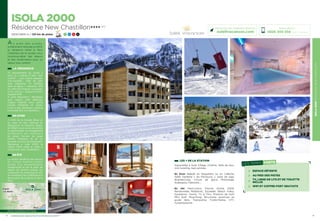 ISOLA2000RÉSIDENCENEWCHASTILLON
13
LES + DE LA STATION
Aquavallée à Isola Village, Cinéma, Salle de jeux,
mini bowling, bars animés…
En hiver Balade en Raquettes ou en Calèche,
Halte Garderie « les Pitchouns », piste de luge,
Boardercross, Circuit de glace, Motoneige,
Snakegliss, Patinoire…
En été Pass’Loisirs, Piscine d’Isola 2000,
Randonnées Pédestres, Escalade, Beach volley,
Equitation, Tennis, Tir à l’Arc, Practice de Golf,
Mini Golf, Ping-Pong, Structures sportives en
accès libre, Trampoline, Trottin’herbe, VTT,
Funambulisme…
12
ISOLA 2000
Résidence New Chastillon★★★★ (RT)
2000/2600 m / 120 km de pistes 7 21 9 4
A u   p i e d   d e s   p i s t e s ,
entièrement rénovée en 2013,
la résidence Hôtel le New
Chastillon est le rendez-vous
incontournable des skieurs
et des randonneurs pour un
séjour tout confort.
Réservations :
0826 300 556 (0,15€ TTC/min.)
Retrouvez nos meilleures offres sur
soleilvacances.com
LA RÉSIDENCE
75 appartements du studio 2
pers. au 2 pièces 6 pers. tout
confort : coin cuisine équipée,
lave-vaisselle ; salle de bain
avec baignoire, TV Satellite
dans le séjour + chambre, Wifi
et coffre fort Gratuits. La plupart
avec balcon. Appartements
équipés PMR.
A votre disposition : Réception
avec espace petit déjeuner,
Espace Détente avec petite
piscine intérieure et sauna.
Local à skis, ascenseur, parking
municipal face à la résidence…
EN HIVER
A 1H30 de la Grande Bleue et
au cœur du Parc National du
Mercantour, le Domaine skiable
de 120km vous ouvre ses portes
en garantissant un enneigement
permanent aux amateurs
de glisse. Fervent de neige
fraîche, champion de ski ou
terrasse, accrocs de snowboard,
Bienvenue à Isola 2000, la
station 100% neige et soleil, à
consommer sans modération !
EN ÉTÉ
La station bénéficie des faveurs
du climat méditerranéen
garant d’un ensoleillement
exceptionnel et est le point de
départ de sentiers balisés qui
conduiront les randonneurs vers
les nombreux lacs d’altitude à la
découverte de la faune et de la
flore.
ISOLA 2000Digne-
Les-Bains
Nice
LES TEMPS FORTS
ESPACE DÉTENTE
AU PIED DES PISTES
TV, LINGE DE LITS ET DE TOILETTE
INCLUS
WIFI ET COFFRE-FORT GRATUITS
Données cartographiques ©2016 Google
L’établissement est classé par Atout France Résidence de toursime****
 