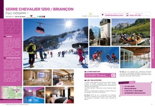SERRECHEVALIER1200/BRIANÇONPARCHÔTEL
15
SERRE CHEVALIER 1200 / BRIANÇON
Parc Hôtel★★★★ (RT)
1200/2800 m / 250 km de pistes 23 31 39 14
LA RESTAURATION
Découvrez notre formule
ALL INCLUSIVE / TOUT INCLUS
boissons et restauration à savourer sans compter (p. 2)
LES + DE LA STATION
Le PARC 1326 dispose d’une Piscine (bassin balnéo-
ludique de 300m2
, toboggan 65m, jeux, bassins
sportifs…) et d’une Patinoire couverte et climatisée aux
dimensions olympiques.
Le Casino de jeux : Machines à sous, Roulette, Black
Jack…
Inscrite au patrimoine mondial de l’Unesco, Briançon
est classée « ville d’Art et d’Histoire ».
En hiver Ecole de ski / snowboard, ski nordique,
balades en raquettes, ski de rando, hors pistes, chiens
de traîneaux, motoneige, espace luge, cascade de
glace…
En été site VTT labellisé FFC, Alpinisme, escalade,
via Ferrata, randonnées pédestres, parcours Accro-
branches, tennis, parapente, rafting, canyoning, centre
équestre, paint-ball, centre Fitness...
14
Entièrement rénové en
2014, Le Parc Hôtel est
situé au centre ville et à
250 m de la télécabine
du Prorel. Il sera le point
de départ idéal pour vos
séjours à la neige mais
aussi pour vos escapades
estivales à la montagne.
Réservations :
0826 300 556 (0,15€ TTC/min.)
Retrouvez nos meilleures offres sur
soleilvacances.com
BRIANÇON
Gap
Grenoble
L’HÔTEL
69 chambres tout confort,
doubles,triplesetquadruples,
équipées salle de bain avec
baignoire, TV SAT, téléphone,
Wifi et coffre fort Gratuits ;
plateau de courtoisie avec
machine expresso. Chambres
équipées PMR.
A votre disposition :
Réception, bar, restaurant,
ascenseur… Espace Détente  :
petite piscine avec partie
bain bouillonnant et sauna.
VOTRE DESTINATION
Nichée à 1326m d’altitude,
Serre Chevalier 1200 est en
hiver une station de ski grâce
à la Télécabine du Prorel qui
la relie à un des plus grands
domaines skiables d’Europe
(250 km de pistes).
I n s c r i t e   a u   p a t r i m o i n e
m o n d i a l   d e   l ’ U N E S C O ,
Briançon est classée « Ville
d’Art et d’Histoire ». Elle
offre aux vacanciers toute
une panoplie de sports et
activités de montagne dans
une nature préservée.
LES POINTS FORTS
ALL INCLUSIVE
ESPACE DÉTENTE
À 250 M DE LA TÉLÉCABINE
ENTIÈREMENT RÉNOVÉ EN 2014
Données cartographiques ©2016 Google
Termes de Monetier les Bains
L’établissement est classé par Atout France Résidence de toursime****
 