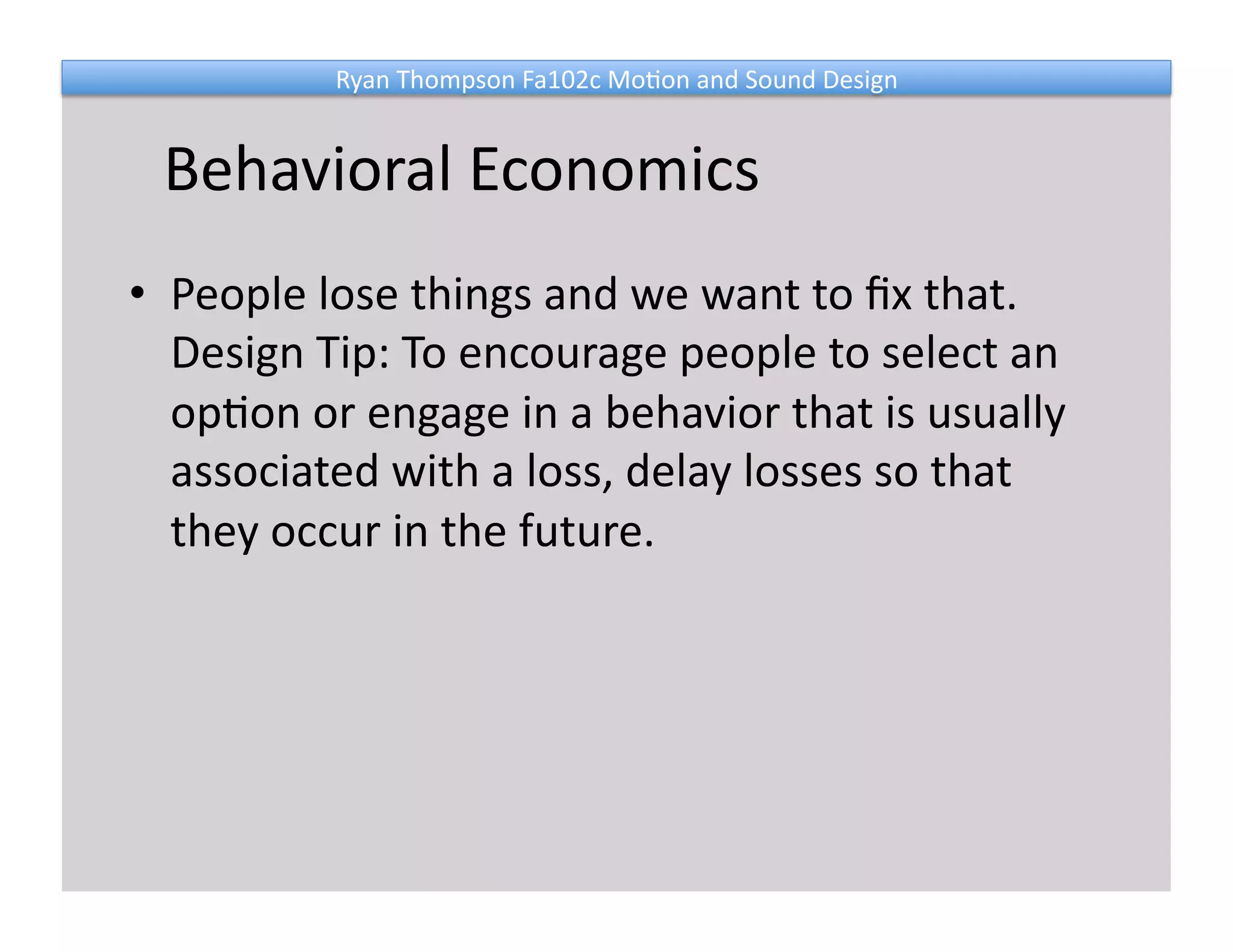 Ryan 
Thompson 
Fa102c 
Mo@on 
and 
Sound 
Design 
Behavioral 
Economics 
• People 
lose 
things 
and 
we 
want 
to 
fix 
that. 
Design 
Tip: 
To 
encourage 
people 
to 
select 
an 
op@on 
or 
engage 
in 
a 
behavior 
that 
is 
usually 
associated 
with 
a 
loss, 
delay 
losses 
so 
that 
they 
occur 
in 
the 
future. 
 